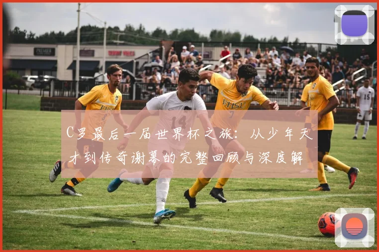 C罗最后一届世界杯之旅：从少年天才到传奇谢幕的完整回顾与深度解析