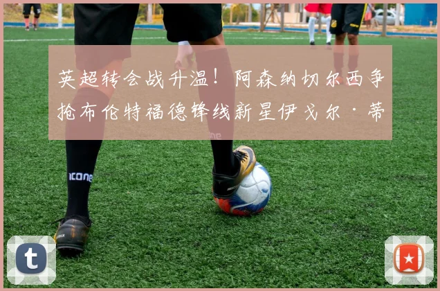 英超转会战升温!阿森纳切尔西争抢布伦特福德锋线新星伊戈尔·蒂亚戈