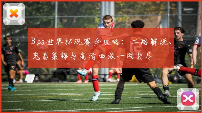 B站世界杯观赛全攻略：二路解说、鬼畜集锦与高清回放一网打尽