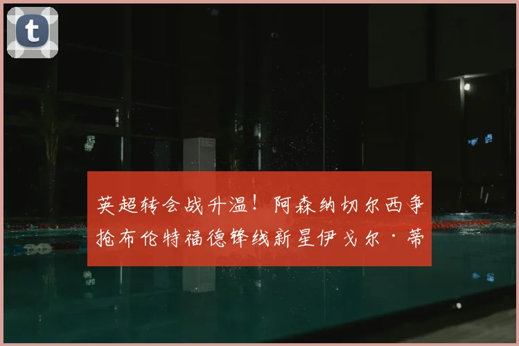 英超转会战升温！阿森纳切尔西争抢布伦特福德锋线新星伊戈尔·蒂亚戈