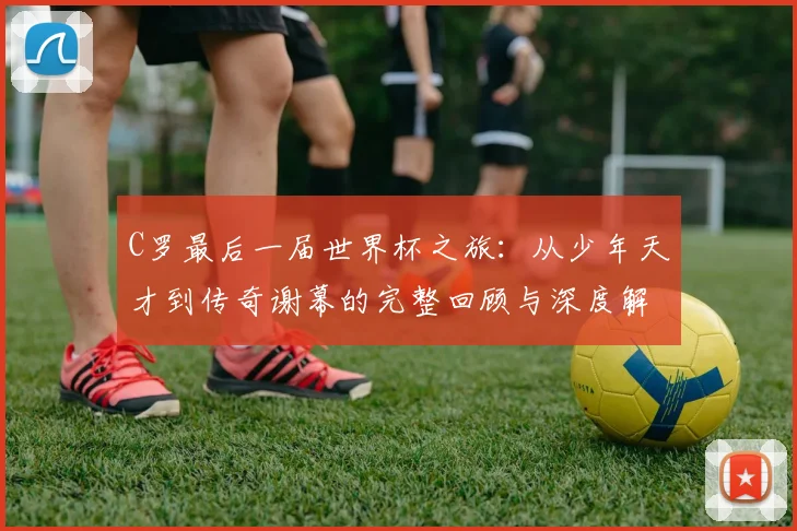 C罗最后一届世界杯之旅:从少年天才到传奇谢幕的完整回顾与深度解析